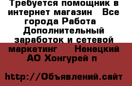 Требуется помощник в интернет-магазин - Все города Работа » Дополнительный заработок и сетевой маркетинг   . Ненецкий АО,Хонгурей п.